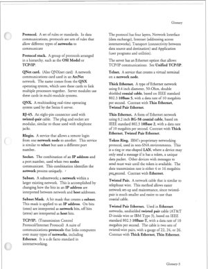 Page 350Protocol. A set of rules or standards. In data 
communications, protocols are sets of rules that 
allow different types of 
networks to 
communicate 
Protocol stack. A group of protocols arranged 
in a hierarchy, such as the 
OS1 Model or 
TCP/IP. 
QNet card. 
(Also QNXnet card) A network 
communications card used in an 
ArcNet 
network. The name comes from the QNX 
operating system, which uses these cards to link 
multiple processors together. Server modules use 
these cards in multi-module systems....