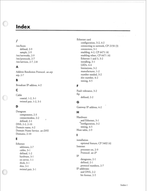 Page 352/ 
letclhosts 
defined, 2-9 
sample, 2-9 
/etc/networks, 2-9 
/etc/protocols, 2-7 
letcfservices, 2-7, 2-8 
Address Resolution Protocol. see ark 
arp, 2-7 
Broadcast IP address, 4-2 
Cable 
coaxial, 1-2,3-l 
twisted pair, 1-2, 3-1 
Datagram 
components, 2-3 
connectionless, 2-2 
defined, 2- 
1 
DNS, 2-2,2-10 
Domain name, 4-2 
Domain Name Service. see 
DNS 
Domains, 2- 10 
E 
Ethernet 
addresses, 2-7 
cables, 3-1 
defined, 
l-2 
hardware, 3-1 
on server, 
l-l 
thick, 3-1 
thin, 3-1 
twisted pair, 3-1...