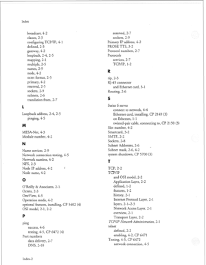 Page 353Index 
broadcast, 4-2 
classes, 2-3 
configuring TCP/IP, 4-l 
defined, 2-3 
gateway, 4-2 
loopback, 2-4, 2-5 
mapping, 2- 1 
multiple, 2-5 
names, 2-9 
node, 4-2 
octet format, 2-5 
primary, 4-2 
reserved, 2-5 
sockets, 2-9 
subnets, 2-6 
translation from, 2-7 
IL 
Loopback address, 2-4, 2-5 
pinging, 4-5 
M 
MESA-Net, 4-3 
Module number, 4-2 
Name services, 2-9 
Network connection testing, 4-5 
Network number, 4-2 
NFS, 2-3 
Node IP address, 4-2 
Node name, 4-2 
O’Reilly & Associates, 2- 
Octets, 2-3...