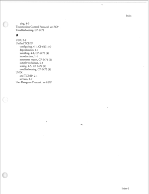 Page 354ping, 4-5 
Transmission Control Protocol. ree 
TCP 
Troubleshooting, CP 6472 
U 
UDP, 2-2 
Unified TCP/IP 
configuring, 4- 
1, CP 647 1 (4) 
dependencies, I- 1 
installing, 4-1, CP 6470 (4) 
introduction, 
l-1 
parameter report, CP 6471 (4) 
sample worksheet, 4-3 
testing, 4-5, CP 6472 (4) 
troubleshooting, CP 6472 (4) 
UNIX 
and TCD/IP, 2- 1 
services, 2-7 
User Datagram Protocol. see UDP 
Index 
Index-3  