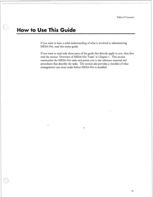 Page 64Table of Contents 
If you want to have a solid understanding of what is involved in administering 
MESA-Net, read this entire guide. 
If you want to read only those parts of the guide that directly apply to you, then first 
read the section “Overview of MESA-Net Tasks” in Chapter 
1. This section 
summarizes the MESA-Net tasks and points you tzo the reference material and 
procedures that describe the tasks. The section also provides a checklist of what 
arrangements you must make before MESA-Net- is...