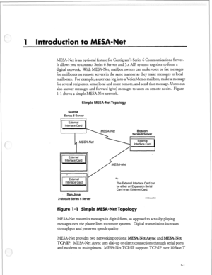 Page 66MESA-Net is an optional feature for Centigram’s Series 6 Communications Server. 
It allows you to connect Series 6 Servers and 5.x AH? systems together to form a 
digital network. With MESA-Net, mailbox owners can make voice or fax messages 
for mailboxes on remote servers in the same manner as they make messages to local 
mailboxes. For example, a user can log into a VoiceMemo mailbox, make a message 
for several recipients, some local and some remote, and send that message. Users can 
also answer...