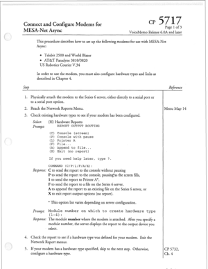 Page 76Cmnect and Configure Modems for 
MESA-Net Async CP Page 1 of 3 
VoiceMemo Release 6.OA and later 
This procedure describes how to set up the following modems for use with MESA-Net 
Async: 
Telebit 2500 and World Blazer 
@ AT&T Paradyne 38 1013820 
US Robotics Courier V.34 
In order to use the modem, you must also configure hardware types and links as 
described in Chapter 4. 
Step Refireme 
1. Physically attach the modem to the Series 6 server, either directly to a serial port or 
to a serial port...