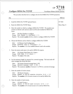 Page 84Page 1 of 2 
Configure MESA-Net TCP/IP VoiceMemo Release 6.06.OA and later 
This procedure describes how to configure the low-level MESA-Net TCI?/II? parameters. 
step Refireme 
1. Install the MESA-Net TCI?/II’ optional feature. 
2. Reach the MESA-Net TCP/Il? Menu. 
3. Select the module on which to configure MESA-Net TCP/II?. The module must 
contain an ethernet card, and you cannot use the same module for MESA-Net 
Async. 
SeLect: (H) Host Number to configure 
Prompt 
Host Number to configure = [I:...