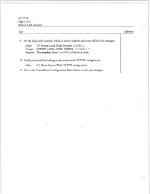 Page 85Cl? 5718 
Page 2 of 2 
Release 6.OA and later 
Step 
9, Set the local node number, which is used to address and route MESA-Net messages. 
SeLect: (T) System Local Node Number (l-8 
191) = 
J+-OWZ~L System Local Node Nurrher (l-8191) = 
Response: The number, from 1 to 8 191, of the local node. 
10. Verify your work by looking at the system-wide TCP/II’ configuration. 
Select: (U) Show System Wide TCI’/IP configuration 
11. Exit to the VoiceMemo Configuration Main Menu to save your changes. Refireme  