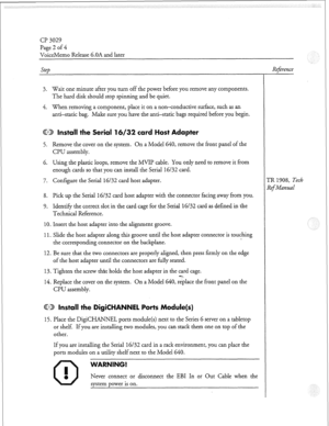 Page 99Cl? 3029 
Page 2 of 4 
VoiceMemo Release 6.OA and later 
Step 
3. Wait one minute after you turn off the power before you remove any components. 
The hard disk should stop spinning and be quiet. 
4. When removing a component, place it on a non-conductive surface, such as an 
anti-static bag. Make sure you have the anti-static bags required before you begin. 
@B Install the Serial 16/32 card Host Adapter 
5. Remove the cover on the system. On a Model 640, remove the front panel of the 
CPU assembly. 
6....