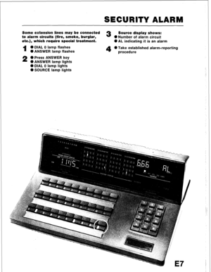 Page 103SECURITY ALARM 
Some extension lines may be connected 3 Source display shows: 
to alarm circuits (fire, smoke, burglar, ONumber of alarm circuit 
etc.), which require special treatment. 
l AL indicating it is an alarm 
1 0 DIAL 0 lamp flashes 
0 ANSWER lamp flashes 
4 0 Take established alarm-reporting 
procedure 
2 0 Press ANSWER key 
l ANSWER lamp lights 
0 DIAL 0 lamp lights 
0 SOURCE lamp lights  