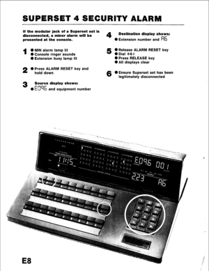 Page 104SUPERSET 4 SECURITY ALARM 
If the modular jack of a Superset set is 
disconnected, a minor alarm will be 
4 Destination display shows: 
presented at the console. 0 Extension number and R6 
1 0 MIN alarm lamp lit 5 0 Release ALARM RESET key 
0 Console ringer sounds 0 Dial *8# 
0 Extension busy lamp lit 0 Press RELEASE key 
0 All displays clear 
2 0 Press ALARM RESET key and 
hold down 
6 0 Ensure Superset set has been 
legitimately disconnected 
3 Source display shows: 
---- 
0 ki’-Ib and equipment number  