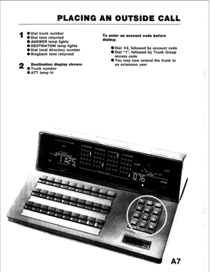 Page 18PLACING AN OUTSIDE CALL 
1 
0 Dial trunk number 
0 Dial tone returned 
l ANSWER lamp lights 
0 DESTINATION lamp lights 
0 Dial local directory number 
0 Ringback tone returned 
2 Destination display shows: 
0 Trunk number 
l ATT lamp lit To enter an account code before 
dialing: 
0 Dial >leO, followed by account code 
0 Dial “I”, followed by Trunk Group 
access code 
0 You may now extend the trunk to 
an extension user  