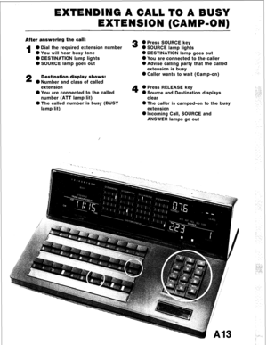 Page 24EXTENDING A CALL TO A BUSY 
EXTENSION (CAMP-ON) 
After answering the call: 
1 0 Dial the required extension number 
l You will hear busy tone 
0 DESTINATION lamp lights 
0 SOURCE lamp goes out 
2 Destination display shows: 
ONumber and class of called 
extension 
l You are connected to the called 
number (ATT lamp lit) 
l The called number is busy (BUSY 
lamp lit) 
3 @Press SOURCE key 
0 SOURCE lamp lights 
0 DESTINATION lamp goes out 
l You are connected to the caller 
@Advise calling party that the...