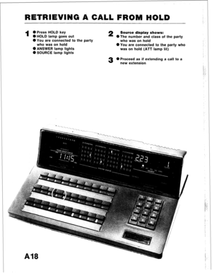 Page 29RETRIEVING A CALL FROM HOLD 
1 
0 Press HOLD key 2 Source display shows: 
0 HOLD lamp goes out 
*The number and class of the party 
0 You are connected to the party 
who was on hold 
who was on hold 
0 You are connected to the party who 
0 ANSWER lamp lights was on hold (ATT lamp lit) 
0 SOURCE lamp lights 
3 0 Proceed as if extending a call to a 
new extension  