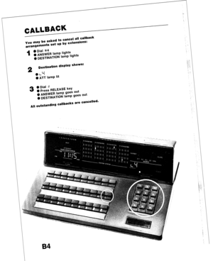 Page 38CALLBACK 
- 
- 
- 
you may be asked to cancel all callback 
arrangements set up by extensions: 
i 
l Dial *4 
0 ANSWER lamp lights 
g DESTINATION lamp lights 
2 
Destination display shows: 
I t 
0 L 7 
0 ATT lamp lit 
3 
All 
l Dial # 
l Press RELEASE key 
0 ANSWER lamp goes out 
0 DESTINATION lamp goes out 
outstanding callbacks are cancelled-  