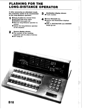 Page 52FLASHING FOR THE 
LONG-DISTANCE OPERATOR 
If after answering an attendant ret 
the extension wants to be reconnecteu 3 
Destination display S~IUWS 
to the long-distance operator: 
l Trunk number 
I 0 Press FLASH key several times 
0 DESTINATION lamp lights 0 Press RELEASE key 
0 SOURCE lamp goes out 
4 0 Source and Destination displays 
0 Wait for long-distance operator to clear 
answer 0 DIAL 0, DESTINATION and A 
0 Advise the long-distance operator lamas go out 
‘m- - 
rNSWER 
of the situation 
2...