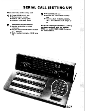 Page 59SERIAL CALL (SETTING UP) 
After answering an incoming call: 
1 0 Press SERIAL CALL key 
0 Dial extension number 
0 SERIAL CALL lamp lights 
0 DESTINATION lamp lights 
2 Destination display shows: 
0 Number and class of called 
extension 
l You are connected to called station 
(ATT lamp lit) 
@Called station is ringing (RING lamp 
lit) 
3 0 Press RELEASE key 
0 Source and Destination displays 
clear 
0 Incoming Call, ANSWER, SERIAL 
CALL, and DESTINATION lamps go 
out 
NOTE: In some systems the FLASH key...