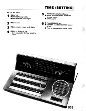 Page 65TIME (SETTING) 
To set the time: 
1 ODial *5 
l ANSWER lamp lights 
0 DESTINATION lamp lights 
2 0 Dial hours 
3 l Dial minutes (must be 2 digits) 
5 Destination display shows: 
0 Hours, minutes (and P if PM and 
12-hour clock) 
0 ATT lamp lit 
6 0 Press RELEASE key 
0 ANSWER and DESTINATION lamps 
go out 
0 Time is displayed on digital clock 
4 0 Dial >k, if time is PM 
(not required if 24-hour clock is 
used) 
B33  