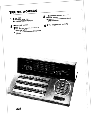 Page 66TRUNK ACCESS 
1 @Dial *2O 
@ ANSWER lamp lights 
0 DESTINATION lamp lights 3 
Destination display Shows: 
0 Trunk number 
0 YOU are connected to the trunk 
(ATT lamp lit) 
2 
a Dial trunk number 
ODial >le 
0 you will hear outside dial tone if 4 0 You may proceed normally 
the trunk is free 
l you will hear busy tone if the trunk 
is busy  