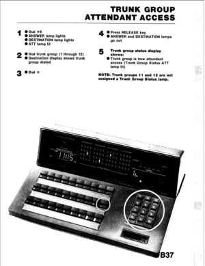 Page 69TRUNK GROUP 
‘ATTENDANT ACCESS 
1 0 Dial *6 
l ANSWER lamp lights 
0 DESTINATION lamp lights 
l ATT lamp lit 
2 0 Dial trunk group (1 through 12) 
0 Destination display shows trunk 
group dialed 
3 0 Dial * 
4 0 Press RELEASE key 
0 ANSWER and DESTINATION lamps 
go out 
5 Trunk group status display 
shows: 
OTrunk group is now attendant 
access (Trunk Group Status ATT 
lamp lit) 
NOTE: Trunk groups 11 and 12 are not 
assigned a Trunk Group Status lamp. 
_-. . . -.. 
I ,:-;.. 
. . . . 
, . . . /.. 
rt.2,...