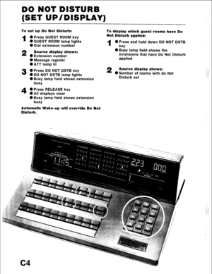 Page 76DO NOT DIWURB 
(SET UP/DISPLAY) 
To set up Do Not Disturb: 
1 @Press GUEST ROOM key 
OGUEST ROOM lamp lights 
0 Dial extension number 
2 Source display shows: 
0 Extension number 
0 Message register 
l ATT lamp lit 
3 0 Press DO NOT DSTB key 
0 DO NOT DSTB lamp lights 
0 Busy lamp field shows extension 
busy 
4 0 Press RELEASE key 
0 All displays clear 
@ Busy lamp field shows extension 
busy 
Automatic Wake-up will override Do Not 
Disturb. To display which guest rooms have Do 
Not Disturb applied: 
1 0...