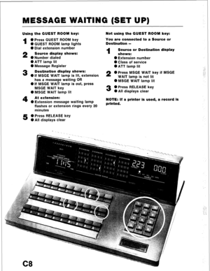 Page 80MESSAGE WAITING (SET UP) 
Using the GUEST ROOM key: 
1 0 Press GUEST ROOM key 
0 GUEST ROOM lamp lights 
0 Dial extension number 
2 Source display shows: 
0 Number dialed 
l ATT lamp lit 
0 Message Register 
3 Destination display shows: 
0 If MSGE WAIT lamp is lit, extension 
has a message waiting OR 
0 If MSGE WAIT lamp is out, press 
MSGE WAIT key 
0 MSGE WAIT lamp lit 
4 At extension: 
0 Extension message waiting lamp 
flashes or extension rings every 20 
minutes 
5 0 Press RELEASE key 
0 All displays...