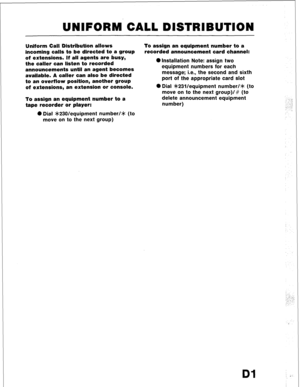 Page 91UNIFORM CALL DISTRIBUTION 
Uniform Call Distribution allows 
incoming calls to be directed to,a group 
of extensions. If all agents are busy, 
the caller can listen to recorded 
announcements until an agent becomes 
available. A caller can also be directed 
to an overflow position, another group 
of extensions, an extension or console. 
To assign an equipment number to a 
tape recorder or player: 
0 Dial *230/equipment number/* (to 
move on to the next group) To assign an equipment number to a 
recorded...