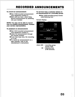 Page 93RECORDED ANNOUNCEMENTS 
To record an announcement: 
0 Dial *240/recorded announcement 
card equipment number/* 
0 Wait until you hear a short beep. 
Record announcement by speaking 
into your handset 
NOTE: You may not be able to record 
over an existing announcement. Contact 
your service representative. 
To playback an announcement: 
0 Dial sk24Vrecorded announcement 
card equipment number/* 
0 Listen for announcement through 
the console handset 
0 If you hear busy tone, the recording 
is in use 
0 To...