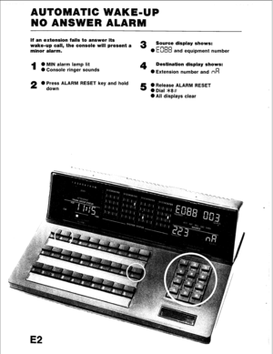 Page 98AUTOMATIC WAKE-UP 
NO ANSWER ALARM 
lf an extension fails to answer its 
wake-up call, the console will present a 
3 Source display shows: 
minor alarm. rnnn 
0 11~00 and equipment number 
1 0 MIN alarm lamp lit 4 Destination display shows: 
6I Console ringer sounds 
0 Extension number and n’d 
2 0 Press ALARM RESET key and hold 
down 5 0 Release ALARM RESET 
0 Dial >k8# 
0 All displays clear 
E2  