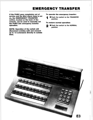 Page 99EMERGENCY TRANSFER 
If the PABX goes completely out of To operate the emergency transfer: 
service and the MAJ Alarm lamp is not 
on, the EMERGENCY TRANSFER 
1 0 Push the switch to the TRANSFER 
switch, located on the back of the position 
console, can be used to manually set 
the PABX into emergency transfer To restore normal operation: 
operation. 
2 0 Push the switch to the NORMAL 
position 
NOTE: Operation of the switch will 
disconnect existing calls and connect 
up to 12 extensions directly to...