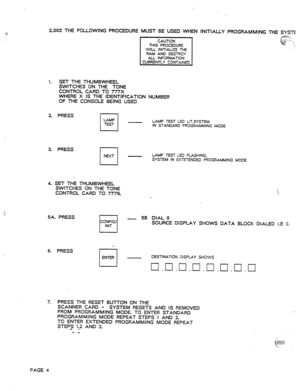 Page 632.003 THE FOLLOWING PROCEDURE 
MUST BE USED WHEN INITIALLY PROGRAMMING THE SYSTE 
THIS PROCEDURE 
WILL INITIALIZE THE 
RAM AND DESTROY 
AU INFORMATION 
1. SET THE MlJM&VHEEL 
SWITCHES ON THE TONE 
CONTROL CARD TO 777X 
WHERE X IS THE IOENTlFlCATlON NUMBER 
OF THE CONSOLE BEING USED 
2. PRESS 
LAMP 
El 
LAMP TEST LEO LIT.SYSTEM 
IN STANDARD PROGRAMMING MODE 
3. PRESS 
I I 
NEXT - LAMP TEST L!3 FLASHING. 
SYSTEM IN EXTETENOED PROGRAMMING MOOE 
. 
4. SET THE THUMBWHEEL 
SWITCHES ON THE TONE 
CONTROL CARD TO...