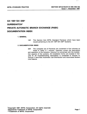 Page 1MITEL STANDARD PRACTICE SECTION MITL91 OW911 O-096-005-NA 
Issue 1, December 1987 
sx-100”/sx-200” 
SUPERSWITCH” 
PRIVATE AUTOMATIC BRANCH EXCHANGE (PABX) 
DOCUMENTATION INDEX 
1. GENERAL 
1 .Ol This Section lists MITEL Standard Practices which have been 
issued pertaining to the SX-IOO@/SX-200@ Systems. 
2. DOCUMENTATION INDEX 
2.01 The complete set of Practices are contained in five volumes as 
listed in Table 2-l. Volume I basically covers the description 
and operation of the Systems. Volume II is...