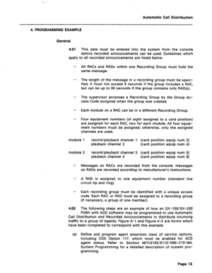 Page 21Automatic Call Distribution 
4. PROGRAMMING EXAMPLE 
General 
4.01 This data must be entered into the system from the console 
before recorded announcements can be used. Guidelines which 
apply to all recorded announcements are listed below. 
- All RACs and RADs within one Recording Group must hold the 
same message. 
- The length of the message in a recording group must be speci- 
fied; it must not exceed 8 seconds if the group includes a RAC, 
but can be up to 99 seconds if the group contains only...