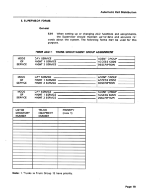 Page 27Automatic Call Distribution 
5. SUPERVISOR FORMS 
General 
5.01 
When setting up or changing ACD functions and assignments, 
the Supervisor should maintain up-to-date and accurate re- 
cords about the system. The following forms may be used for this 
purpose. 
FORM ACD-1 TRUNK GROUP/AGENT GROUP ASSIGNMENT 
MODE DAY SERVICE AGENT GROUP 
OF NIGHT 1 SERVICE 
ACCESS CODE 
SERVICE NIGHT 2 SERVICE 
DESCRIPTION 
MODE DAY SERVICE 
AGENT GROUP 
OF NIGHT 1 SERVICE 
ACCESS CODE 
SERVICE NIGHT 2 SERVICE 
DESCRIPTION...