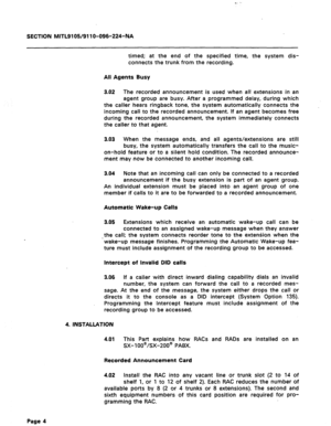 Page 38C. 
SECTION MITL9105/911 O-096-224-NA 
timed; at the end of the specified time, the system dis- 
connects the trunk from the recording. 
All Agents Busy 
3.02 The recorded announcement is used when all extensions in an 
agent group are busy. After a programmed delay, during which 
the caller hears ringback tone, the system automatically connects the 
incoming call to the recorded announcement. If an agent becomes free 
during the recorded announcement, the system immediately connects 
the caller to that...