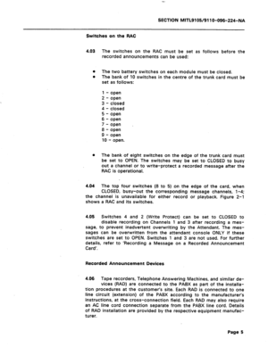 Page 39SECTION MITL9105/911 O-096-224-NA 
Switches on the RAC 
4.03 The switches on the RAC must be set as follows before the 
recorded announcements can be used: 
0 The two battery switches on each module must be closed. 
l The bank of 10 switches in the centre of the trunk card must be 
set as follows: 
1 - open 
2 - open 
3 - closed 
4 - closed 
5 - open 
6 - open 
7 - open _ 
8 - open 
9 - open 
10 - open. 
0 The bank of eight switches on the edge of the trunk card must 
be set to OPEN. The switches may be...