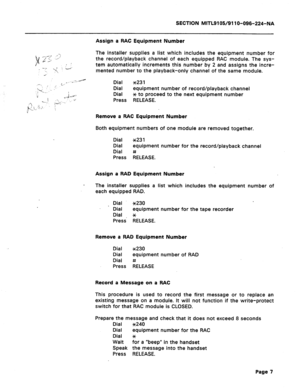 Page 41SECTION MITL9105/911 O-096-224-NA 
Assign a RAC Equipment Number 
The installer supplies a list which includes the equipment number for 
the record/playback channel of each equipped RAC module. The sys- 
tem automatically increments this number by 2 and assigns the incre- 
mented number to the playback-only channel of the same module. 
Dial ~23 1 
Dial equipment number of record/playback channel 
Dial x to proceed to the next equipment number 
Press RELEASE. 
Remove a RAC Equipment Number 
Both equipment...