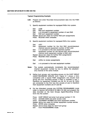 Page 44SECTION MITL9105/911 O-096-224-NA 
Typical Programming Example 
5.05 Prepare and enter Recorded Announcement data into the PABX 
as follows: 
1) Specify equipment numbers for equipped RADs into system. 
Dial ~230 
Dial RAD port equipment number 
Dial * to proceed to equipment number of next RAD 
Dial RAD port equipment number 
Repeat above two steps for further RAD port assignments 
Press RELEASE when complete. 
2) Specify equipment numbers for equipped RACs into system. 
Dial ~23 1 
Dial equipment...