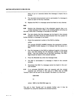 Page 48SECTION MITL9105/911 O-096-224-NA 
delay of up to 4 seconds before the message is heard; this is 
normal. 
9. The recorded announcement card is serviceable if a message is 
heard on each of the four channels. 
10. Replace the RAC if a message cannot be heard on any channel. 
RAD 
6.08 Perform the following test if the attendant reports that a re- 
corded message from a RAD is not working. Before carrying out 
this test, verify that a message is recorded on the RAD. 
6.09 The test checks that the message...