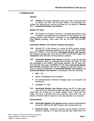 Page 55SECTION MITL9105/911 O-096-227-NA 
1. INTRODUCTION 
General 
1 .Ol Generic 217 brings integrated voice and data communications 
to MITEL’s SX-lOO@ and SX-200@ PABXs. This document de- 
scribes the features and services provided by one aspect of Generic 
217 -- Associated Modem Line Feature. 
Reason for Issue 
1.02 This Practice is issued to provide a complete description of the 
installation, programming and operation of the Generic 217 op- 
erating system’s data features contained in the Associated...