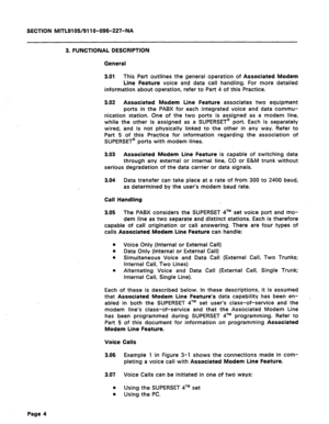 Page 58SECTION MITLQl OS/91 1 O-096-227-NA 
3. FUNCTIONAL DESCRIPTION 
General 
3.01 This Part outlines the general operation of Associated Modem 
Line Feature voice and data call handling. For more detailed 
information about operation, refer to Part 4 of this Practice. 
3.02 Associated Modem Line Feature associates two equipment 
ports in the PABX for each integrated voice and data commu- 
nication station. One of the two ports is assigned as a modem line, 
while the other is assigned as a SUPERSET@ port....