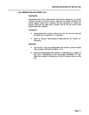 Page 65SECTION MITL9105/911 O-096-227-NA 
4.04 ABBREVIATED DIAL/SPEED CALL 
Description 
Abbreviated Dial (also called Speed Call) allows extensions to access 
numbers stored in common-use or personal-use tables. Numbers are 
stored against table entry numbers, and are accessed by dialing an 
access code and the table entry number. The PC can be used to dial 
Abbreviated Dial numbers. 
Conditions 
0 Abbreviated Dial numbers dialed from the PC must be followed 
by either the # character or x character. 
0 Refer...