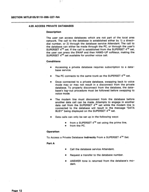 Page 66c- 
sECTION MITL9105/911 O-096-227-NA 
4.05 ACCESS PRIVATE DATABASES 
Description 
The user can access databases which are not part of the local area 
network The call to the database is established either by 1) a direct- 
dial number, or 2) through the database service Attendant. The call to 
the database can either be made through the PC, or through the user’s 
SUPERSET qTM set. If the call is established from the SUPERSET 4TM set, 
the user can press the SWAP and then HANG-UP softkeys, making the...