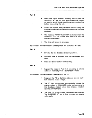 Page 67SECTION MITL9105/911 O-096-227-NA 
Part B 
a Press the SWAP softkey. Pressing SWAP puts the 
SUPERSET qTM set on hold and causes the system 
to wait for an off-hook condition at the modem line 
before connecting the call. 
0 Switch on modem, and put the PC on-line using the 
commands defined in the communications software 
package. 
l The message “DATA TRANSFER” is displayed on the 
SUPERSET qTM set. SWAP and HANG-UP are the 
only active softkeys. 
l The data call is now in progress. 
To Access a Private...