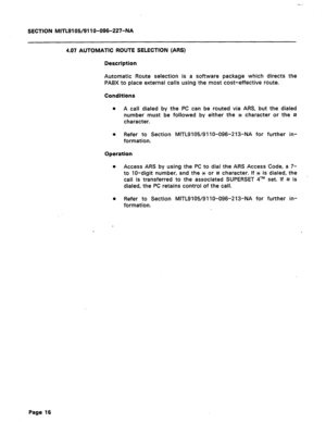 Page 70SECTION MITL9105/911 O-096-227-NA 
4.07 AUTOMATIC ROUTE SELECTION (ARS) 
Description 
Automatic Route selection is a software package which directs the 
PABX to place external calls using the most cost-effective route. 
Conditions 
0 
A call dialed by the PC can be routed via ARS, but the dialed 
number must be followed by either the JC character or the # 
character. 
l Refer to Section MITL9105/91 lo-096-213-NA for further in- 
formation. 
Operation 
Access ARS by using the PC to dial the ARS Access...