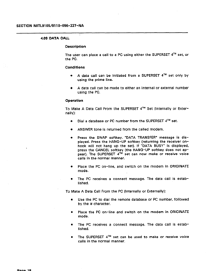 Page 72SECTION MITL9105/911 O-096-227-NA 
4.09 DATA CALL 
Description 
The user can place a call to a PC using either the SUPERSET qTM set, or 
the PC. 
Conditions 
l A data call can be initiated from a SUPERSET qTM set only by 
using the prime line. 
0 A data call can be made to either an internal or external number 
using the PC. 
Operation 
To Make A Data Call From the SUPERSET qTM Set (Internally or Exter- 
nally): 
0 
Dial a database or PC number from the SUPERSET qTM set. 
0 ANSWER tone is returned from...