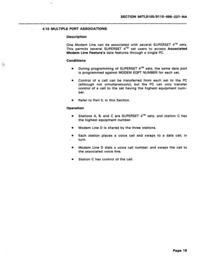 Page 73SECTION MITL9105/911 O-096-227-NA 
4.10 MULTIPLE PORT ASSOCIATIONS 
Description 
One Modem Line can be associated with several SUPERSET 4TM sets. 
This permits several SUPERSET qTM set users to access Associated 
Modem Line Feature’s data features through a single PC. 
Conditions 
a 
During programming of SUPERSET qTM sets, the same data port 
is programmed against MODEM EQPT NUMBER for each set. 
0 
Control of a call can be transferred from each set to the PC 
(although not simultaneously), but the PC...