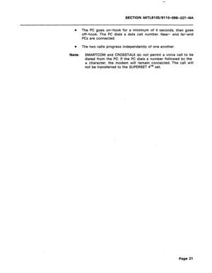 Page 75SECTION MITL9105/911 O-096-227-NA 
0 The PC goes on-hook for a minimum of 4 seconds, then goes 
off-hook The PC dials a data call number. Near- and far-end 
PCs are connected. 
0 The two calls progress independently of one another. 
Note: SMARTCOM and CROSSTALK do not permit a voice call to be 
dialed from the PC. If the PC dials a number followed by the 
* character, the modem will remain connected. The call will 
not be transferred to the SUPERSET qTM set. 
Page 21  