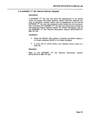 Page 77SECTION MITL9105/911 O-096-227-NA 
4.13 SUPERSET qTM SET PRIVACY/PRIVACY RELEASE 
Description 
A SUPERSET qTM set user may have line appearances at his station 
which are shared with other stations. Unless otherwise selected, pri- 
vacy is automatic: another station with an appearance of the line the 
SUPERSET qTM set user has accessed cannot break into the conversa- 
tion. If desired, the SUPERSET qTM set user can permit the intrusion by 
activating the Privacy Release feature. For further information,...