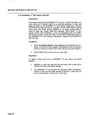 Page 80SECTION MITL9105/911 O-096-227-NA 
4.16 SUPERSET qTM SET SWAP FEATURE 
Description 
This feature permits the SUPERSET qTM set user to SWAP between two 
voice calls (as in Broker’s Call), or 
to alternate between a voice and 
data call. Refer to the SUPERSET qTM Set Features Description, Section 
MlTL9105/91 lo-096-107-NA for operation of the SWAP feature during 
voice calls...The SWAP prompt appears at all times during either a 
voice or data call, except when the message “DATA BUSY” is dis- 
played....