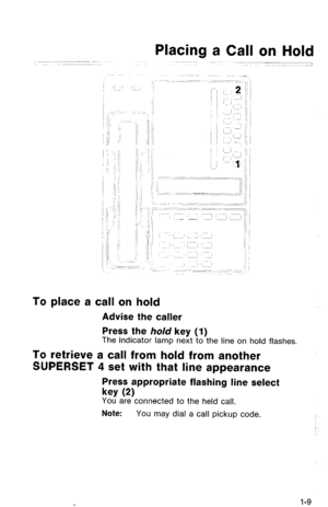 Page 12Placing a Call on Hold 
1 
To place a call on hold 
Advise the caller 
Press the hold key (1) 
The indicator lamp next to the line on hold flashes. 
To retrieve a call from hold from another 
SUPERSET 4 set with that line appearance 
Press appropriate flashing line select 
key 
(2) 
You are connected to the held call. 
Note: You may dial a call pickup code. 
1-9  