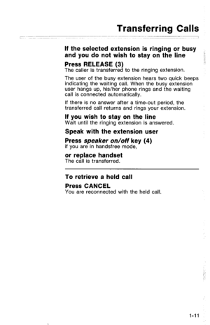 Page 14Transferring Calls 
If the selected extension is ringing or busy 
and you do not wish to stay on the line - 
Press RELEASE (3) 
The caller is transferred to the ringing extension. 
The user of the busy extension hears two quick beeps 
indicating the waiting call. When the busy extension 
user hangs up, his/her phone rings and the waiting 
call is connected automatically. 
If there is no answer after a time-out period, the 
transferred call returns and rings your extension. 
If you wish to stay on the...