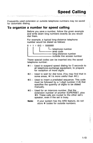 Page 16Speed Calling 
Frequently used extension or outside telephone numbers may be saved 
for automatic dialing. 
To organize a number for speed calling 
Before you save a number, follow the given example 
and write down long numbers exactly as you would 
dial them. 
For example, a typical long-distance telephone 
number would be dialed as follows: 
9 + 1 + 613 + 5550000 
( ( L-‘z2T&yAY;;;e;ber 
outside line access number 
These special codes can be inserted into the saved 
telephone number: 
*cl - Used to...